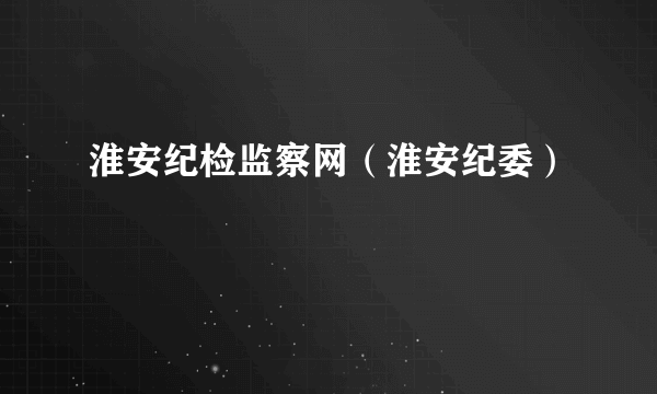 淮安纪检监察网（淮安纪委）