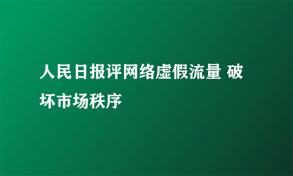 人民日报评网络虚假流量 破坏市场秩序