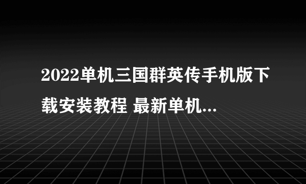 2022单机三国群英传手机版下载安装教程 最新单机三国群英传手游下载