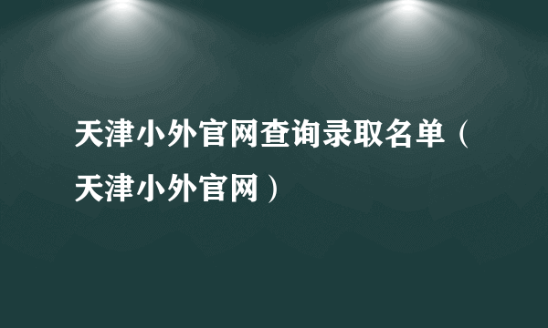 天津小外官网查询录取名单（天津小外官网）