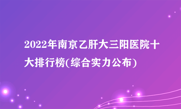 2022年南京乙肝大三阳医院十大排行榜(综合实力公布)