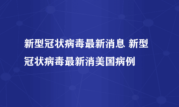 新型冠状病毒最新消息 新型冠状病毒最新消美国病例