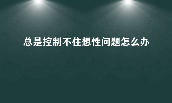 总是控制不住想性问题怎么办