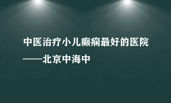 中医治疗小儿癫痫最好的医院——北京中海中