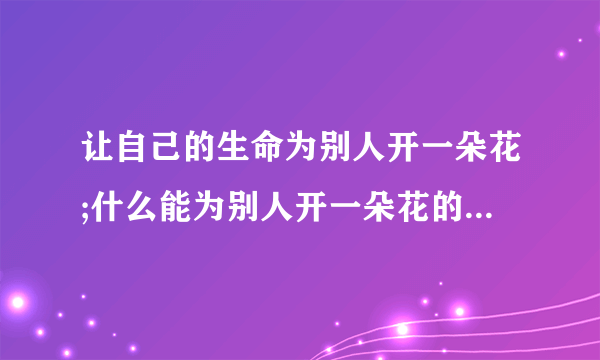 让自己的生命为别人开一朵花;什么能为别人开一朵花的心是善良的心,能为别人生活绚