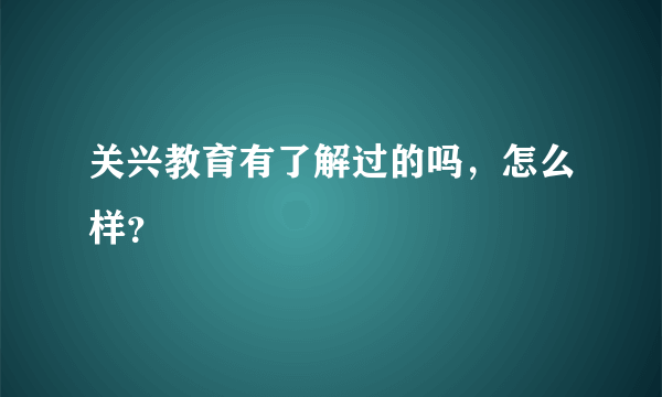 关兴教育有了解过的吗，怎么样？