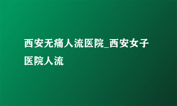 西安无痛人流医院_西安女子医院人流