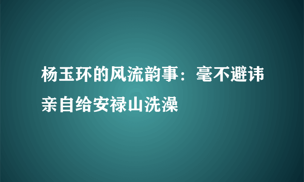 杨玉环的风流韵事：毫不避讳亲自给安禄山洗澡