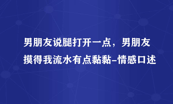 男朋友说腿打开一点，男朋友摸得我流水有点黏黏-情感口述