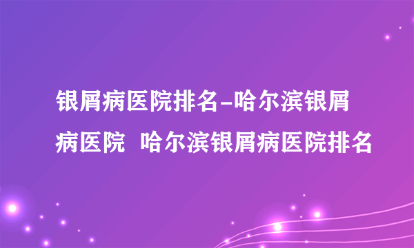 银屑病医院排名-哈尔滨银屑病医院  哈尔滨银屑病医院排名