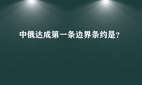 中俄达成第一条边界条约是？