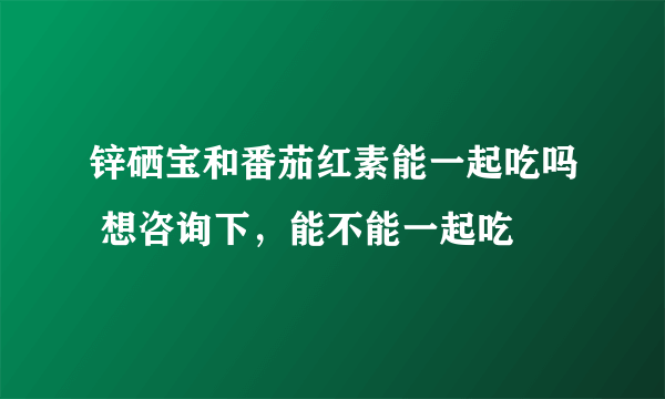 锌硒宝和番茄红素能一起吃吗 想咨询下，能不能一起吃