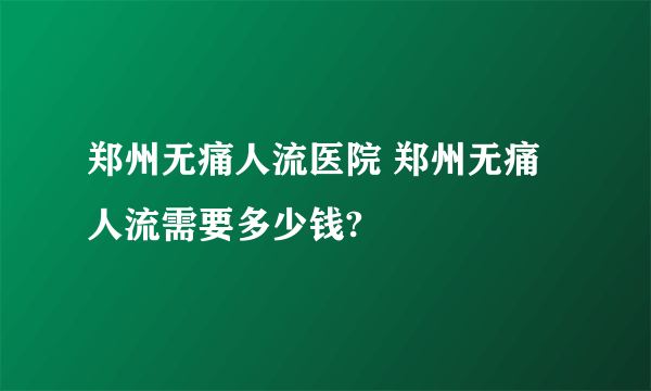 郑州无痛人流医院 郑州无痛人流需要多少钱?