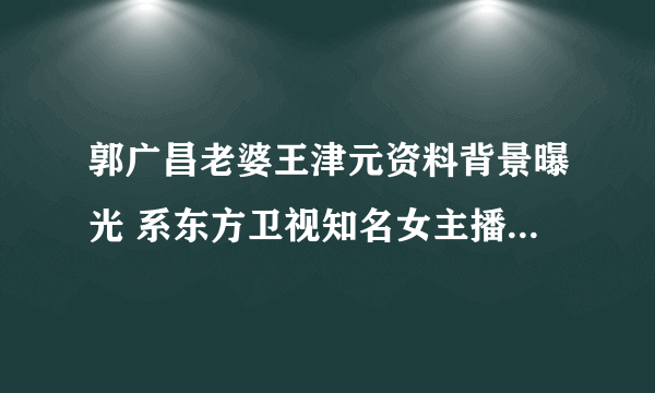 郭广昌老婆王津元资料背景曝光 系东方卫视知名女主播_飞外网