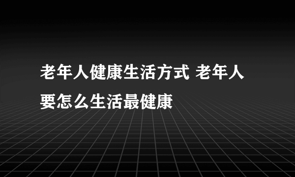 老年人健康生活方式 老年人要怎么生活最健康