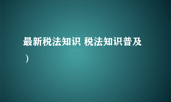 最新税法知识 税法知识普及）