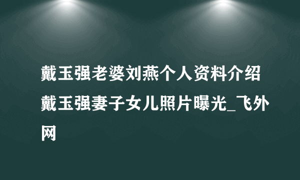 戴玉强老婆刘燕个人资料介绍戴玉强妻子女儿照片曝光_飞外网