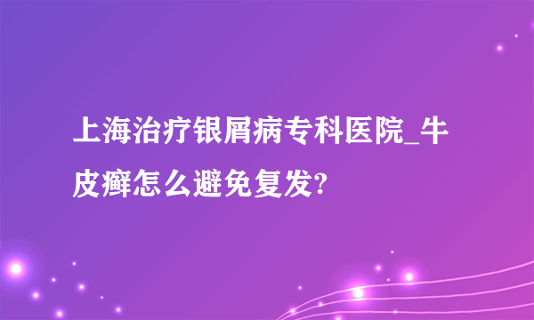 上海治疗银屑病专科医院_牛皮癣怎么避免复发?