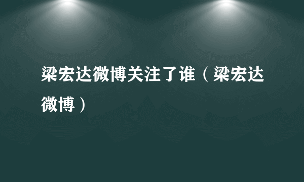 梁宏达微博关注了谁（梁宏达微博）