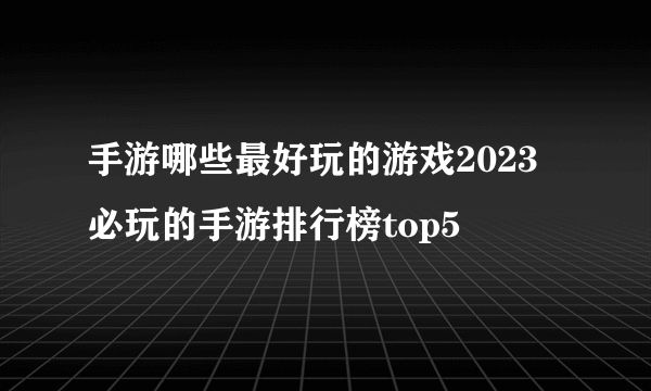 手游哪些最好玩的游戏2023 必玩的手游排行榜top5