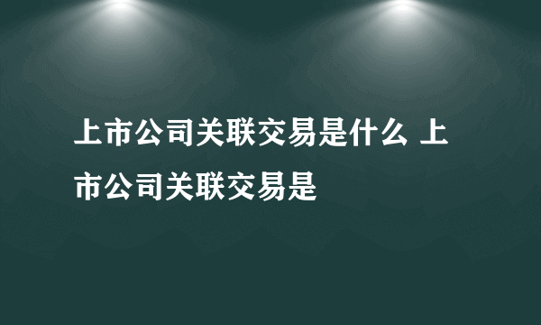 上市公司关联交易是什么 上市公司关联交易是