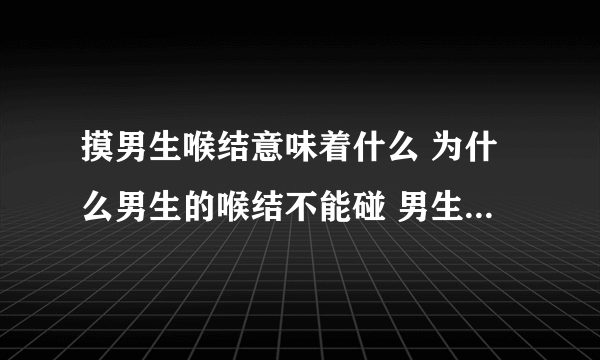 摸男生喉结意味着什么 为什么男生的喉结不能碰 男生的喉结为啥不能摸