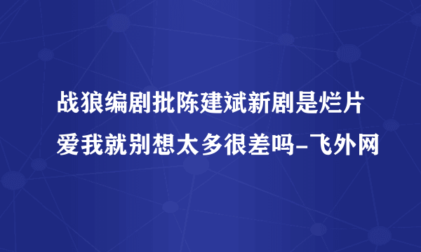 战狼编剧批陈建斌新剧是烂片爱我就别想太多很差吗-飞外网