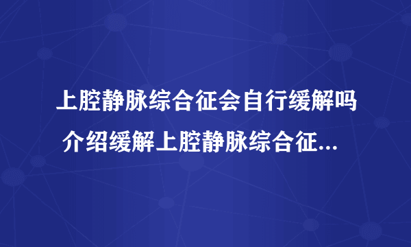 上腔静脉综合征会自行缓解吗 介绍缓解上腔静脉综合征的几个方法