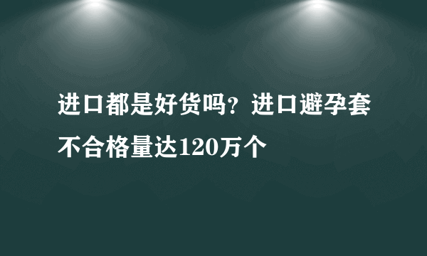 进口都是好货吗？进口避孕套不合格量达120万个