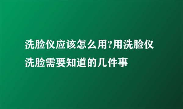 洗脸仪应该怎么用?用洗脸仪洗脸需要知道的几件事