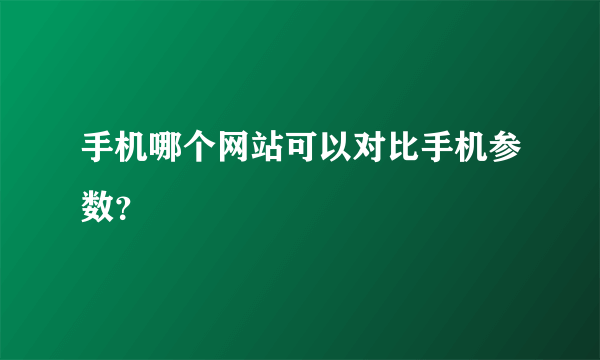 手机哪个网站可以对比手机参数？