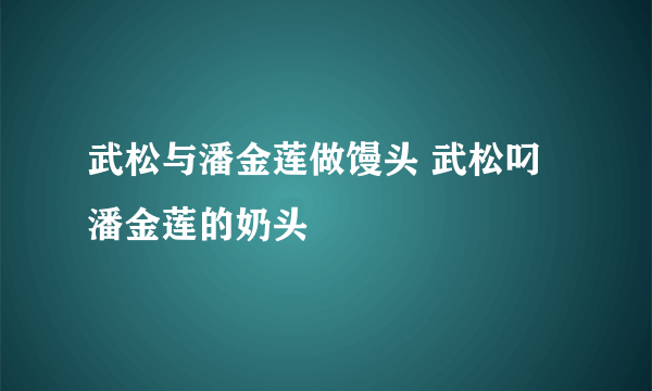 武松与潘金莲做馒头 武松叼潘金莲的奶头