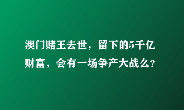 澳门赌王去世，留下的5千亿财富，会有一场争产大战么？