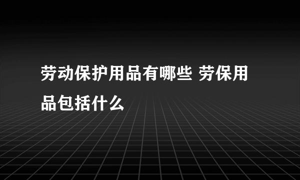 劳动保护用品有哪些 劳保用品包括什么