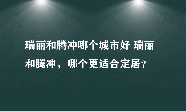 瑞丽和腾冲哪个城市好 瑞丽和腾冲，哪个更适合定居？