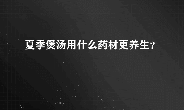 夏季煲汤用什么药材更养生？