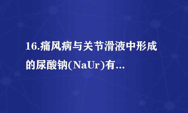 16.痛风病与关节滑液中形成的尿酸钠(NaUr)有关(NaUr增多，病情加重)，其化学原理为：HUr(aq)+ Na+(aq)⇌NaUr(s) + H+(aq)ΔH＜0，下列说法错误的是（  ）   A. 炎热的夏季更易诱发关节疼痛B. 饮食中摄入过多食盐，会加重痛风病病情C. 患痛风病的人应少吃能代谢产生更多尿酸(HUr)的食物D. 大量饮水使  增大，痛风病发作的可能性减小