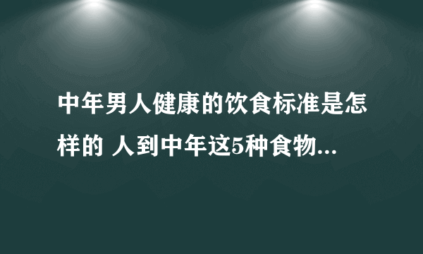 中年男人健康的饮食标准是怎样的 人到中年这5种食物宜多吃_