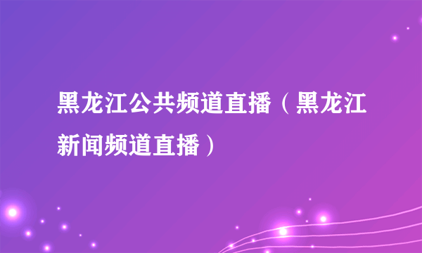 黑龙江公共频道直播（黑龙江新闻频道直播）