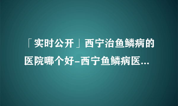 「实时公开」西宁治鱼鳞病的医院哪个好-西宁鱼鳞病医院哪所好