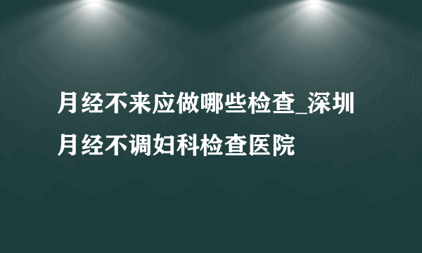 月经不来应做哪些检查_深圳月经不调妇科检查医院