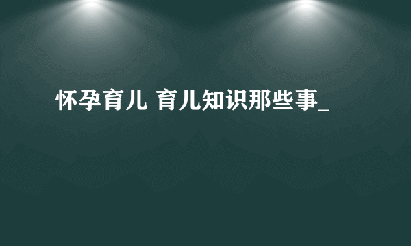 怀孕育儿 育儿知识那些事_