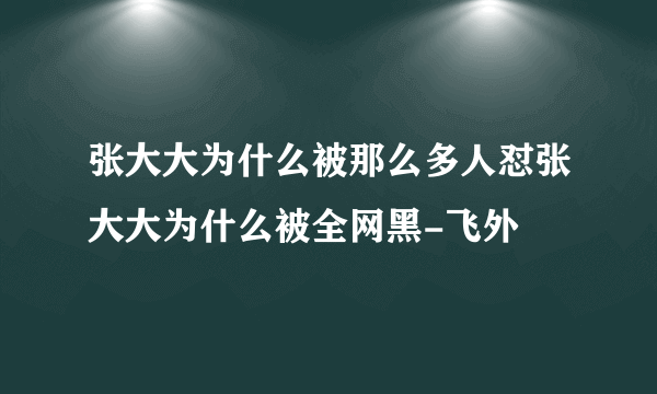 张大大为什么被那么多人怼张大大为什么被全网黑-飞外