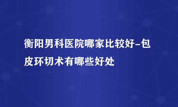 衡阳男科医院哪家比较好-包皮环切术有哪些好处