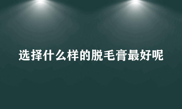 选择什么样的脱毛膏最好呢