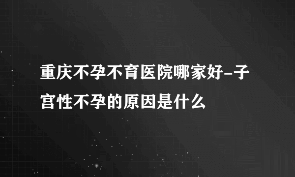 重庆不孕不育医院哪家好-子宫性不孕的原因是什么