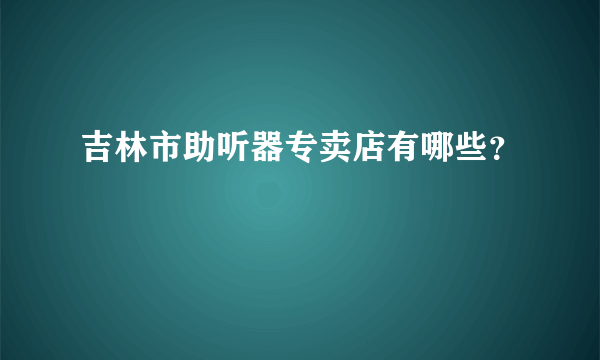 吉林市助听器专卖店有哪些？