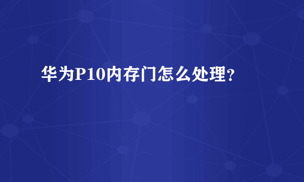 华为P10内存门怎么处理？