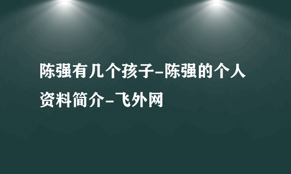 陈强有几个孩子-陈强的个人资料简介-飞外网