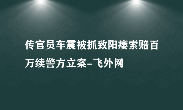 传官员车震被抓致阳痿索赔百万续警方立案-飞外网